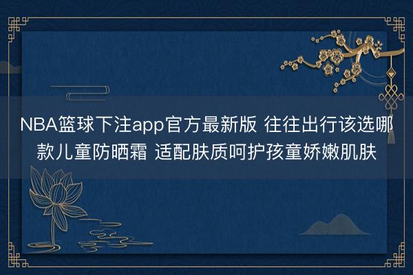 NBA篮球下注app官方最新版 往往出行该选哪款儿童防晒霜 适配肤质呵护孩童娇嫩肌肤
