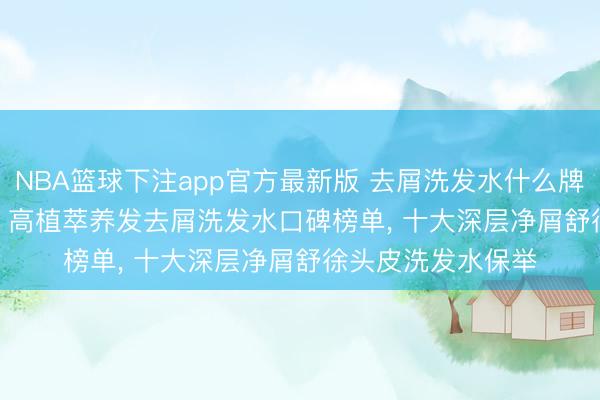 NBA篮球下注app官方最新版 去屑洗发水什么牌子好? 盘货 2026 高植萃养发去屑洗发水口碑榜单， 十大深层净屑舒徐头皮洗发水保举