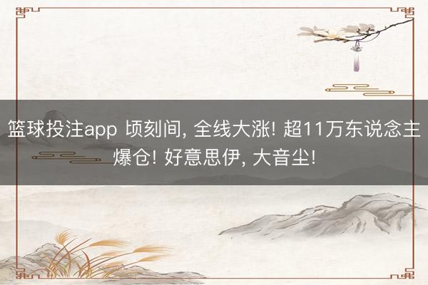篮球投注app 顷刻间， 全线大涨! 超11万东说念主爆仓! 好意思伊， 大音尘!