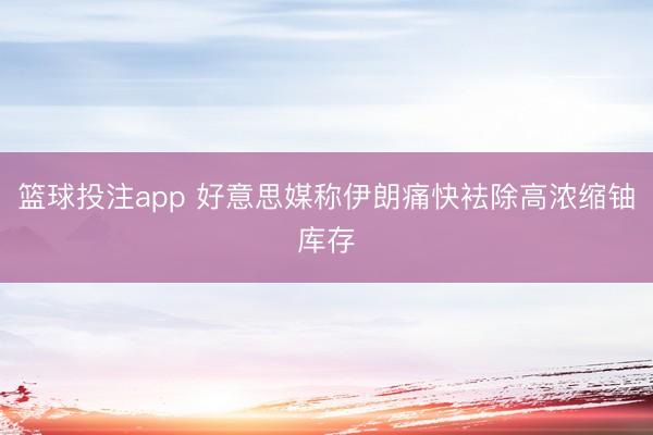 篮球投注app 好意思媒称伊朗痛快袪除高浓缩铀库存