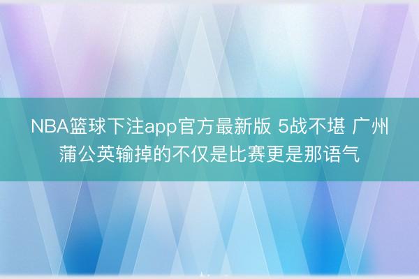 NBA篮球下注app官方最新版 5战不堪 广州蒲公英输掉的不仅是比赛更是那语气
