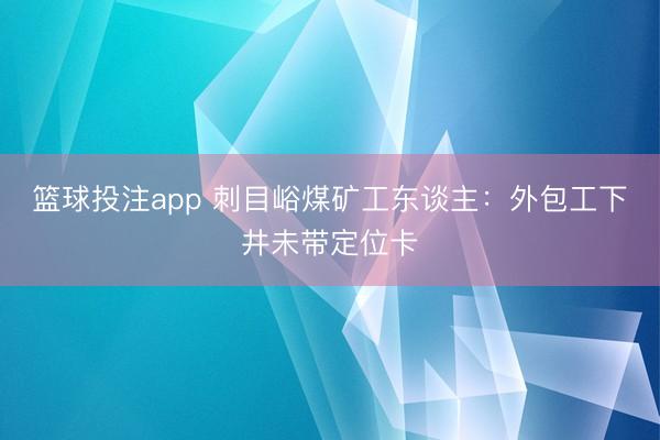 篮球投注app 刺目峪煤矿工东谈主：外包工下井未带定位卡