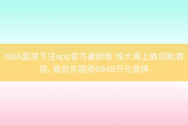 NBA篮球下注app官方最新版 恒大海上威尼斯酒店， 被启东国资6949万元竞得