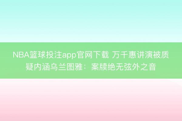 NBA篮球投注app官网下载 万千惠讲演被质疑内涵乌兰图雅：案牍绝无弦外之音