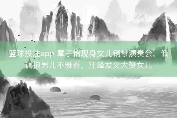 篮球投注app 章子怡现身女儿钢琴演奏会，低调抱男儿不雅看，汪峰发文大赞女儿