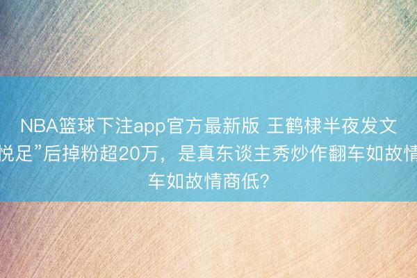 NBA篮球下注app官方最新版 王鹤棣半夜发文称“不悦足”后掉粉超20万,是真东谈主秀炒作翻车如故情商低?