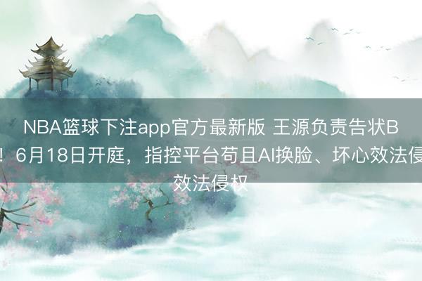 NBA篮球下注app官方最新版 王源负责告状B站！6月18日开庭，指控平台苟且AI换脸、坏心效法侵权