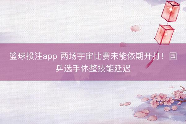 篮球投注app 两场宇宙比赛未能依期开打！国乒选手休整技能延迟