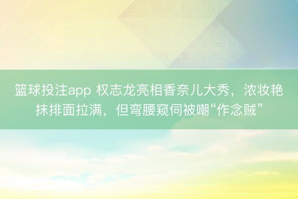 篮球投注app 权志龙亮相香奈儿大秀，浓妆艳抹排面拉满，但弯腰窥伺被嘲“作念贼”