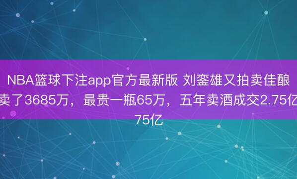 NBA篮球下注app官方最新版 刘銮雄又拍卖佳酿卖了3685万，最贵一瓶65万，五年卖酒成交2.75亿