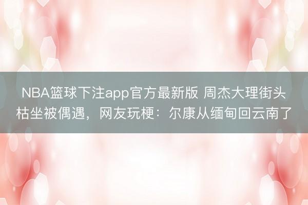 NBA篮球下注app官方最新版 周杰大理街头枯坐被偶遇,网友玩梗:尔康从缅甸回云南了