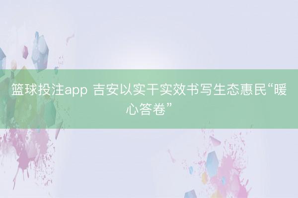篮球投注app 吉安以实干实效书写生态惠民“暖心答卷”