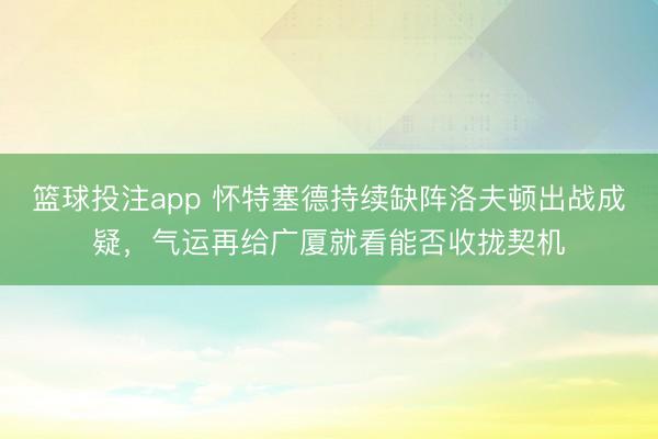篮球投注app 怀特塞德持续缺阵洛夫顿出战成疑，气运再给广厦就看能否收拢契机
