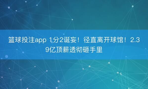 篮球投注app 1分2诞妄！径直离开球馆！2.39亿顶薪透彻砸手里