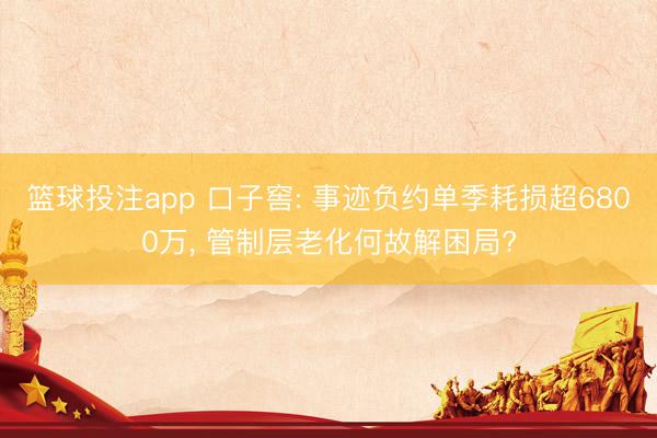 篮球投注app 口子窖: 事迹负约单季耗损超6800万， 管制层老化何故解困局?