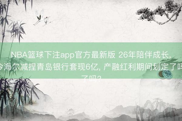 NBA篮球下注app官方最新版 26年陪伴成长， 今海尔减捏青岛银行套现6亿， 产融红利期间划定了吗?