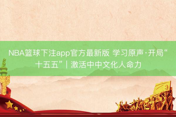 NBA篮球下注app官方最新版 学习原声·开局“十五五”｜激活中中文化人命力