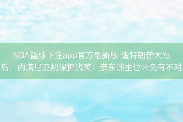 NBA篮球下注app官方最新版 遭特朗普大骂后，内塔尼亚胡保抓浅笑：亲东谈主也未免有不对