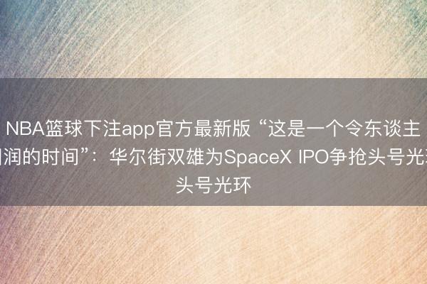 NBA篮球下注app官方最新版 “这是一个令东谈主圆润的时间”：华尔街双雄为SpaceX IPO争抢头号光环