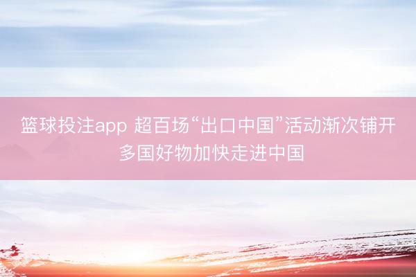 篮球投注app 超百场“出口中国”活动渐次铺开 多国好物加快走进中国