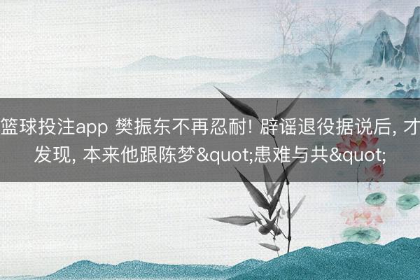 篮球投注app 樊振东不再忍耐! 辟谣退役据说后， 才发现， 本来他跟陈梦"患难与共"
