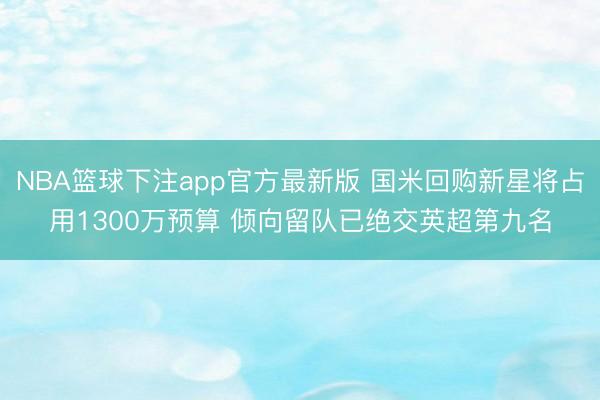 NBA篮球下注app官方最新版 国米回购新星将占用1300万预算 倾向留队已绝交英超第九名
