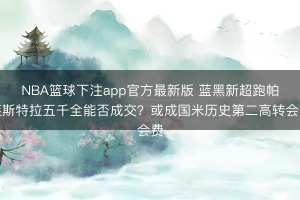 NBA篮球下注app官方最新版 蓝黑新超跑帕莱斯特拉五千全能否成交？或成国米历史第二高转会费