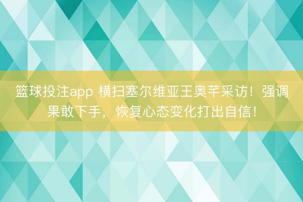 篮球投注app 横扫塞尔维亚王奥芊采访！强调果敢下手，恢复心态变化打出自信！