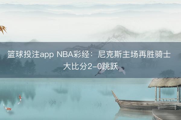 篮球投注app NBA彩经：尼克斯主场再胜骑士 大比分2-0跳跃