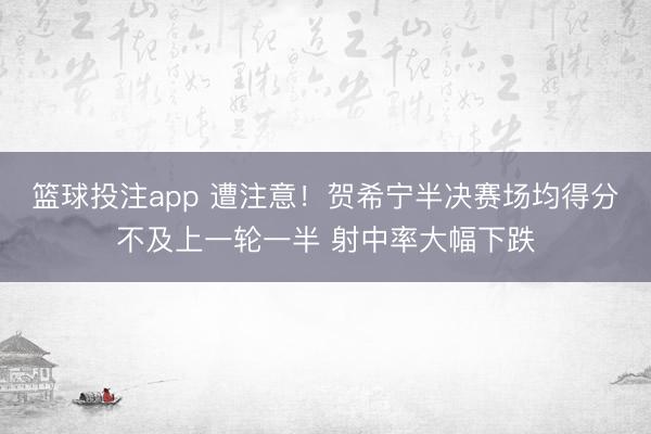 篮球投注app 遭注意！贺希宁半决赛场均得分不及上一轮一半 射中率大幅下跌