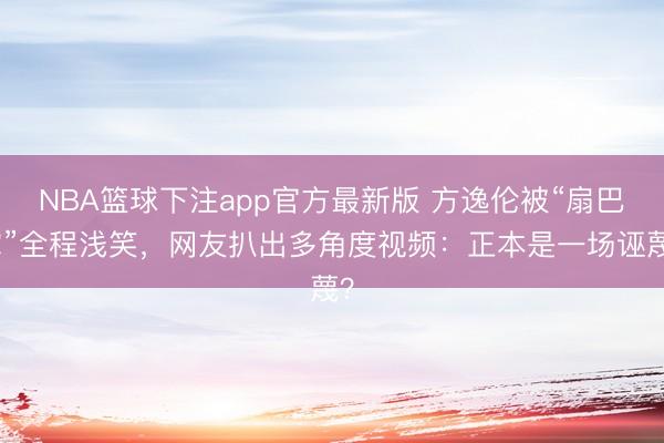 NBA篮球下注app官方最新版 方逸伦被“扇巴掌”全程浅笑，网友扒出多角度视频：正本是一场诬蔑？