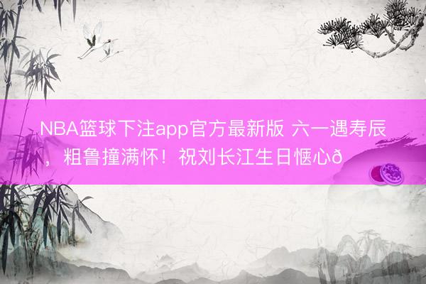 NBA篮球下注app官方最新版 六一遇寿辰，粗鲁撞满怀！祝刘长江生日惬心🎂