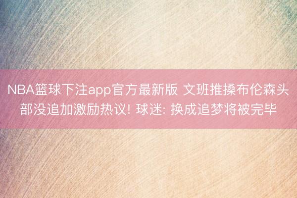 NBA篮球下注app官方最新版 文班推搡布伦森头部没追加激励热议! 球迷: 换成追梦将被完毕