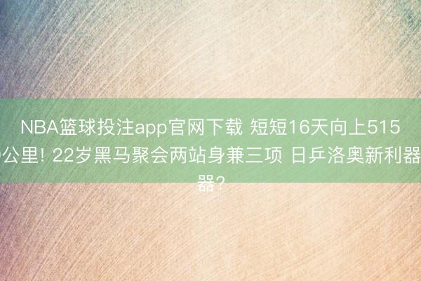 NBA篮球投注app官网下载 短短16天向上5150公里! 22岁黑马聚会两站身兼三项 日乒洛奥新利器?