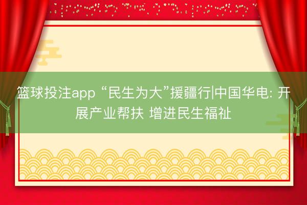 篮球投注app “民生为大”援疆行|中国华电: 开展产业帮扶 增进民生福祉