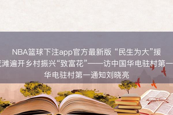 NBA篮球下注app官方最新版 “民生为大”援疆行|盐碱荒滩遍开乡村振兴“致富花”——访中国华电驻村第一通知刘晓亮