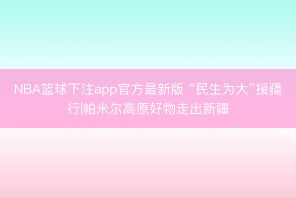 NBA篮球下注app官方最新版 “民生为大”援疆行|帕米尔高原好物走出新疆