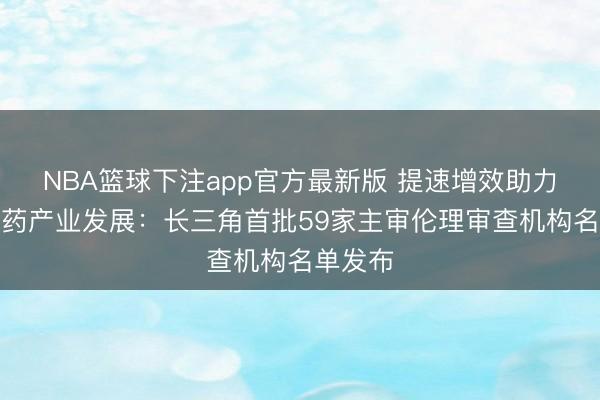 NBA篮球下注app官方最新版 提速增效助力生物医药产业发展：长三角首批59家主审伦理审查机构名单发布