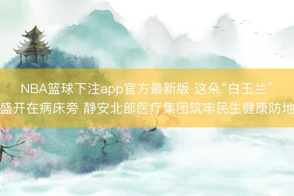 NBA篮球下注app官方最新版 这朵“白玉兰”盛开在病床旁 静安北部医疗集团筑牢民生健康防地
