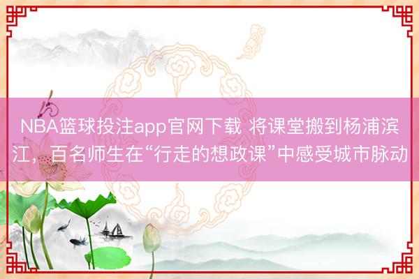 NBA篮球投注app官网下载 将课堂搬到杨浦滨江，百名师生在“行走的想政课”中感受城市脉动
