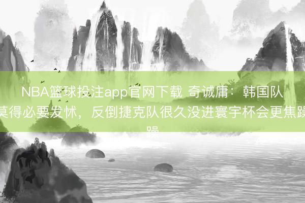 NBA篮球投注app官网下载 奇诚庸:韩国队莫得必要发怵,反倒捷克队很久没进寰宇杯会更焦躁