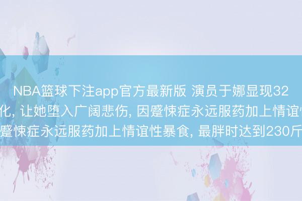 NBA篮球下注app官方最新版 演员于娜显现32岁丈夫前年突发疾病物化， 让她堕入广阔悲伤， 因蹙悚症永远服药加上情谊性暴食， 最胖时达到230斤