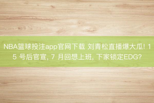 NBA篮球投注app官网下载 刘青松直播爆大瓜! 15 号后官宣， 7 月回想上班， 下家锁定EDG?