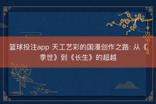 篮球投注app 天工艺彩的国漫创作之路: 从《季世》到《长生》的超越