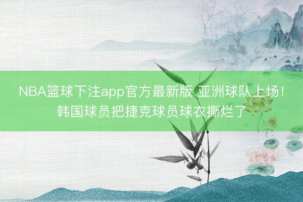 NBA篮球下注app官方最新版 亚洲球队上场！韩国球员把捷克球员球衣撕烂了