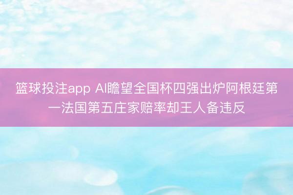 篮球投注app AI瞻望全国杯四强出炉阿根廷第一法国第五庄家赔率却王人备违反
