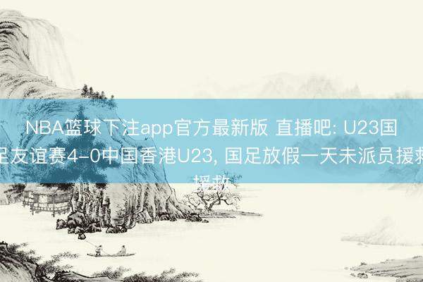 NBA篮球下注app官方最新版 直播吧: U23国足友谊赛4-0中国香港U23， 国足放假一天未派员援救