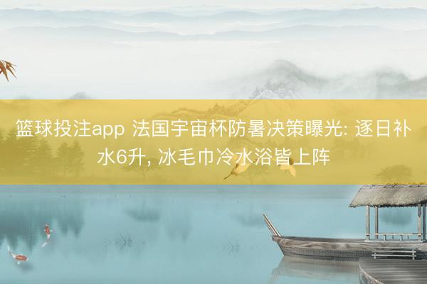 篮球投注app 法国宇宙杯防暑决策曝光: 逐日补水6升， 冰毛巾冷水浴皆上阵
