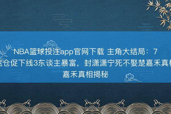 NBA篮球投注app官网下载 主角大结局：7东谈主仓促下线3东谈主暴富，封潇潇宁死不娶楚嘉禾真相揭秘