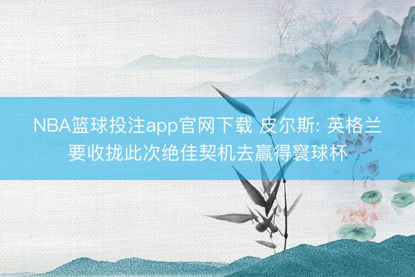 NBA篮球投注app官网下载 皮尔斯: 英格兰要收拢此次绝佳契机去赢得寰球杯